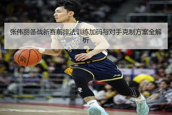 张伟丽备战新赛前摔法训练加码与对手克制方案全解析